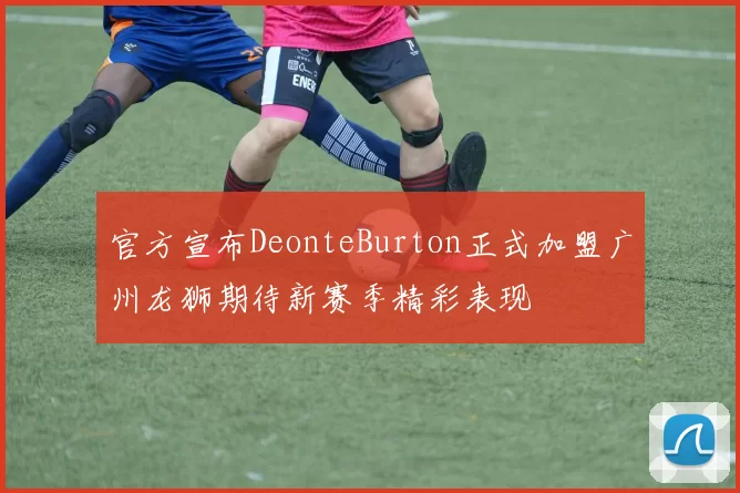 官方宣布DeonteBurton正式加盟广州龙狮期待新赛季精彩表现