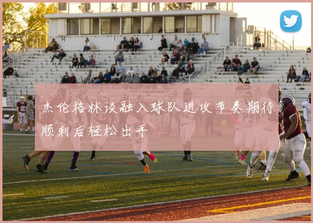 杰伦格林谈融入球队进攻节奏期待顺利后轻松出手