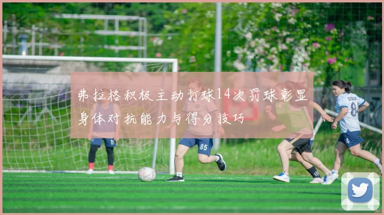 弗拉格积极主动打球14次罚球彰显身体对抗能力与得分技巧
