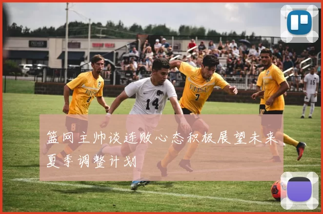 篮网主帅谈连败心态积极展望未来夏季调整计划