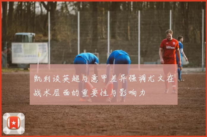 凯利谈英超与意甲差异强调尤文在战术层面的重要性与影响力