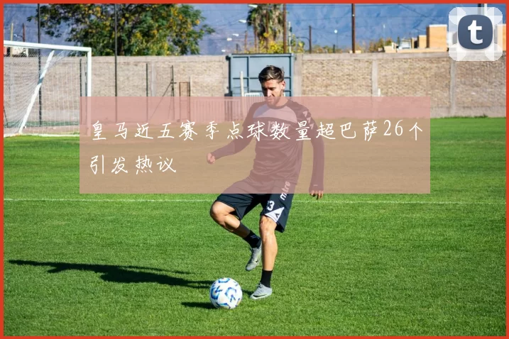 皇马近五赛季点球数量超巴萨26个引发热议