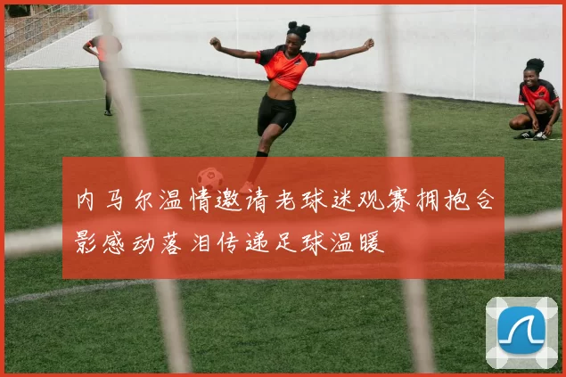 内马尔温情邀请老球迷观赛拥抱合影感动落泪传递足球温暖